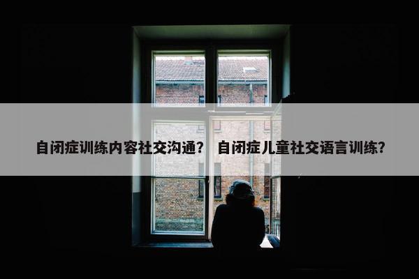 自闭症训练内容社交沟通？ 自闭症儿童社交语言训练？
