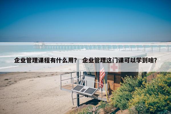 企业管理课程有什么用？ 企业管理这门课可以学到啥？
