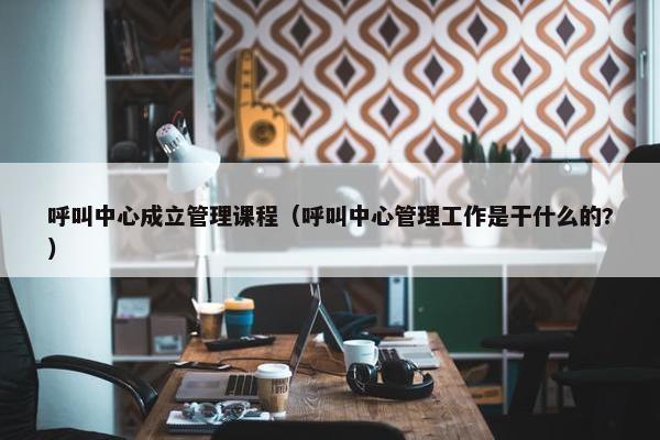 呼叫中心成立管理课程（呼叫中心管理工作是干什么的?）