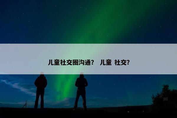 儿童社交圈沟通？ 儿童 社交？