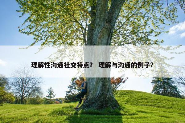 理解性沟通社交特点？ 理解与沟通的例子？