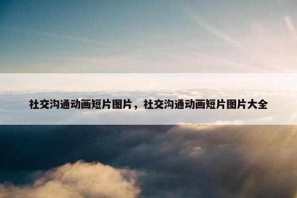 社交沟通动画短片图片，社交沟通动画短片图片大全
