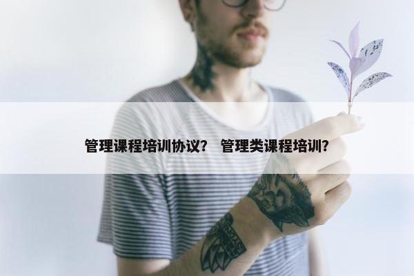 管理课程培训协议？ 管理类课程培训？