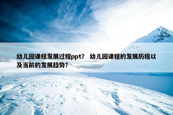 幼儿园课程发展过程ppt？ 幼儿园课程的发展历程以及当前的发展趋势？