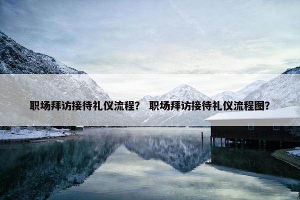 职场拜访接待礼仪流程？ 职场拜访接待礼仪流程图？