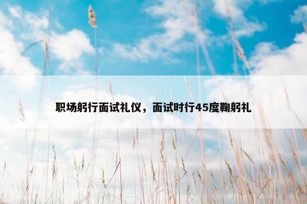 职场躬行面试礼仪，面试时行45度鞠躬礼