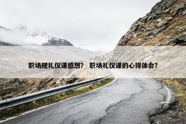 职场规礼仪课感想？ 职场礼仪课的心得体会？