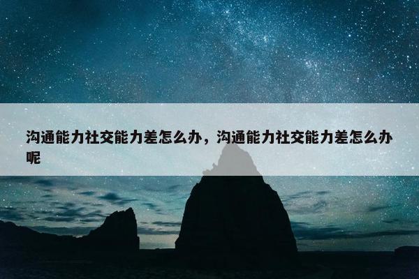 沟通能力社交能力差怎么办，沟通能力社交能力差怎么办呢