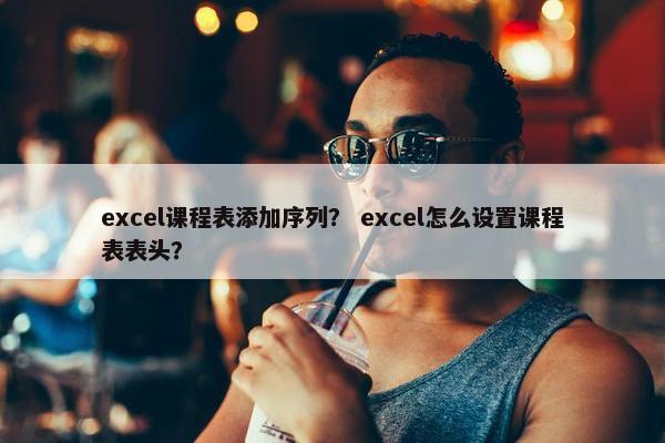 excel课程表添加序列？ excel怎么设置课程表表头？