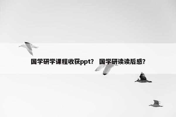 国学研学课程收获ppt？ 国学研读读后感？