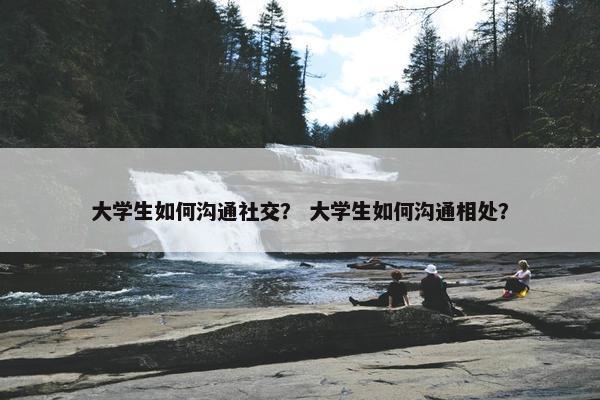 大学生如何沟通社交？ 大学生如何沟通相处？