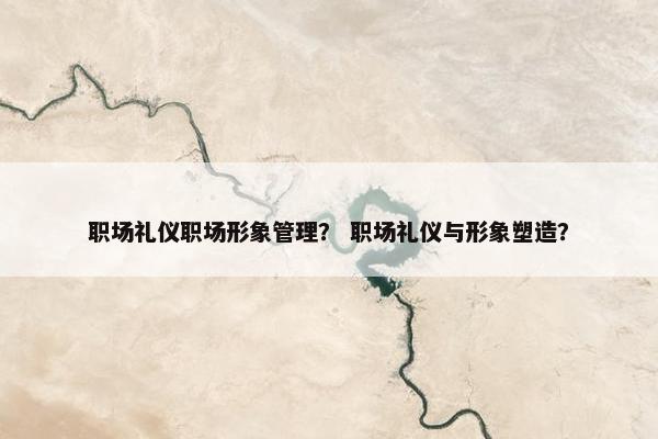 职场礼仪职场形象管理？ 职场礼仪与形象塑造？
