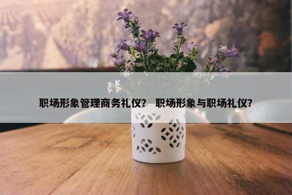 职场形象管理商务礼仪？ 职场形象与职场礼仪？