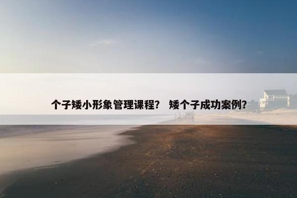 个子矮小形象管理课程？ 矮个子成功案例？