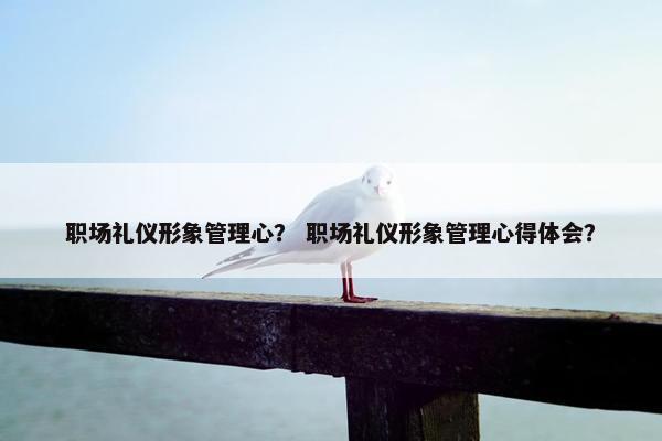 职场礼仪形象管理心？ 职场礼仪形象管理心得体会？