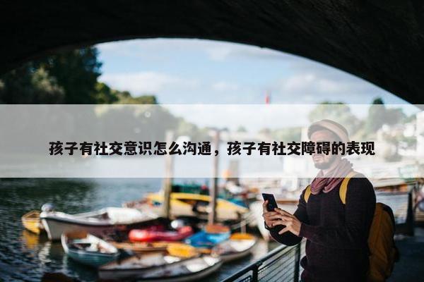 孩子有社交意识怎么沟通，孩子有社交障碍的表现