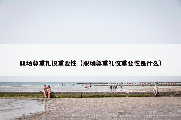 职场尊重礼仪重要性（职场尊重礼仪重要性是什么）