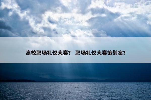 高校职场礼仪大赛？ 职场礼仪大赛策划案？