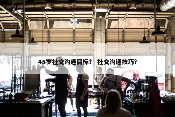 45岁社交沟通目标？ 社交沟通技巧？