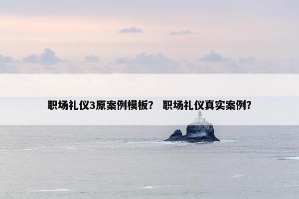 职场礼仪3原案例模板？ 职场礼仪真实案例？