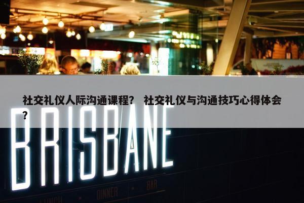 社交礼仪人际沟通课程？ 社交礼仪与沟通技巧心得体会？
