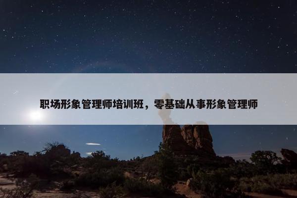 职场形象管理师培训班，零基础从事形象管理师