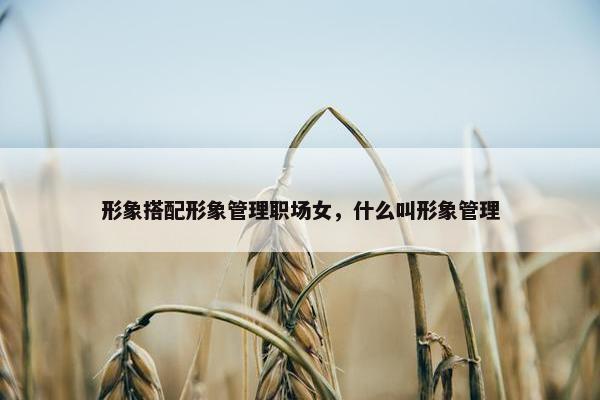 形象搭配形象管理职场女，什么叫形象管理