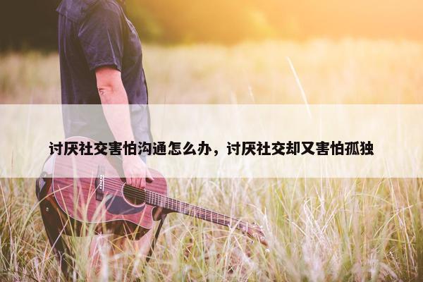 讨厌社交害怕沟通怎么办，讨厌社交却又害怕孤独