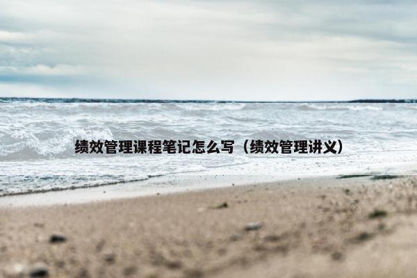 绩效管理课程笔记怎么写（绩效管理讲义）