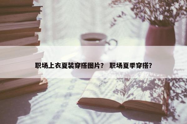 职场上衣夏装穿搭图片？ 职场夏季穿搭？