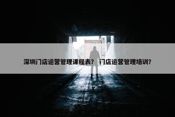 深圳门店运营管理课程表？ 门店运营管理培训？