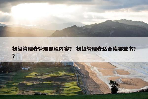 初级管理者管理课程内容？ 初级管理者适合读哪些书?？