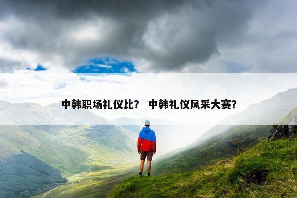 中韩职场礼仪比？ 中韩礼仪风采大赛？
