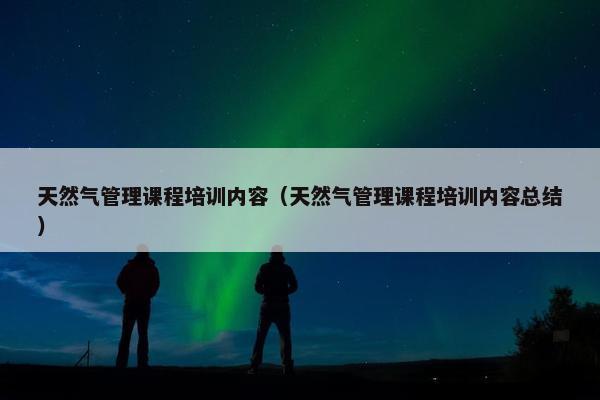 天然气管理课程培训内容（天然气管理课程培训内容总结）