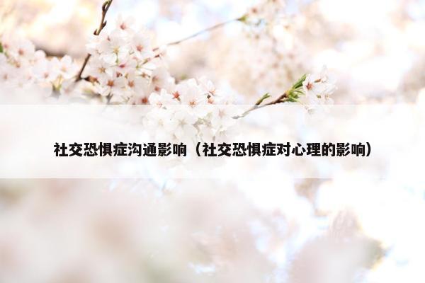 社交恐惧症沟通影响（社交恐惧症对心理的影响）