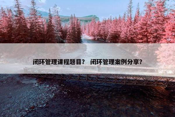 闭环管理课程题目？ 闭环管理案例分享？