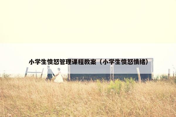 小学生愤怒管理课程教案（小学生愤怒情绪）