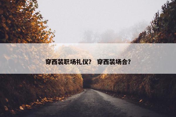 穿西装职场礼仪？ 穿西装场合？