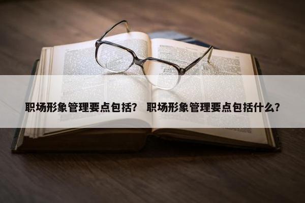 职场形象管理要点包括？ 职场形象管理要点包括什么？