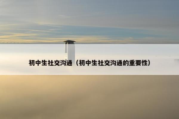 初中生社交沟通（初中生社交沟通的重要性）