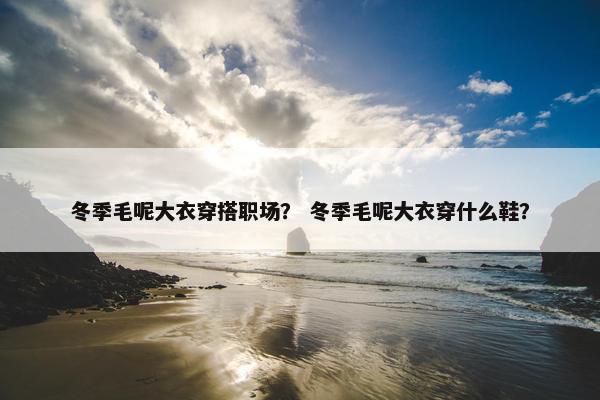冬季毛呢大衣穿搭职场？ 冬季毛呢大衣穿什么鞋？