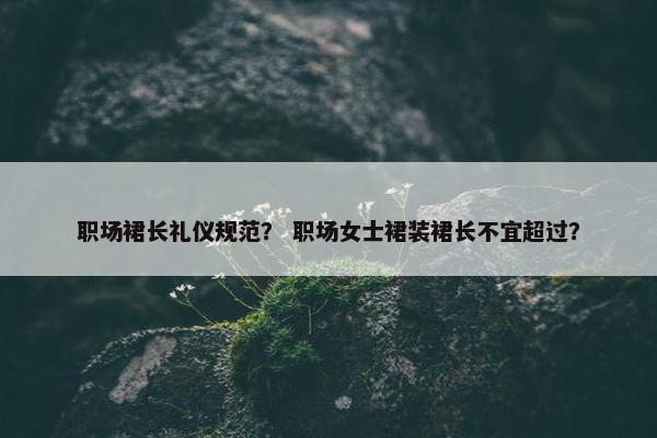 职场裙长礼仪规范？ 职场女士裙装裙长不宜超过？