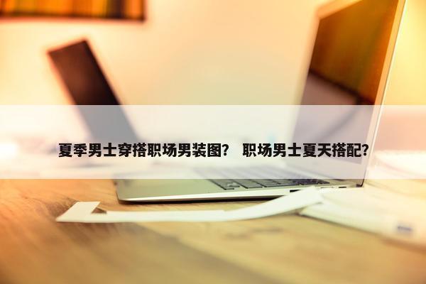 夏季男士穿搭职场男装图？ 职场男士夏天搭配？