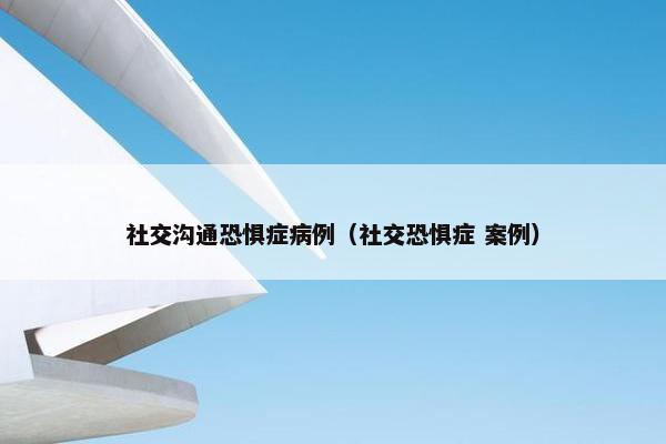 社交沟通恐惧症病例（社交恐惧症 案例）