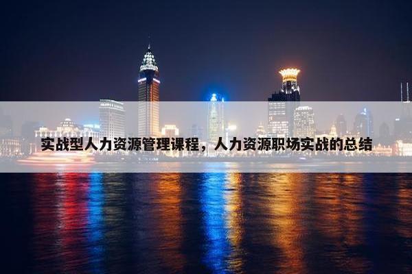 实战型人力资源管理课程，人力资源职场实战的总结