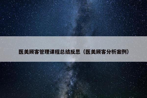 医美顾客管理课程总结反思（医美顾客分析案例）