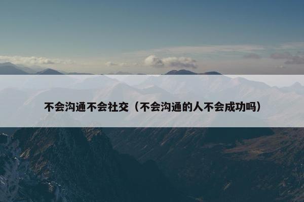 不会沟通不会社交（不会沟通的人不会成功吗）