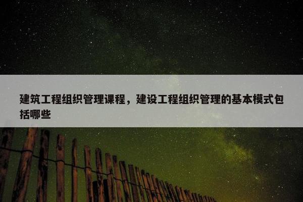 建筑工程组织管理课程，建设工程组织管理的基本模式包括哪些