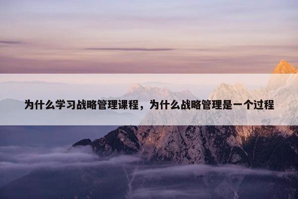 为什么学习战略管理课程，为什么战略管理是一个过程