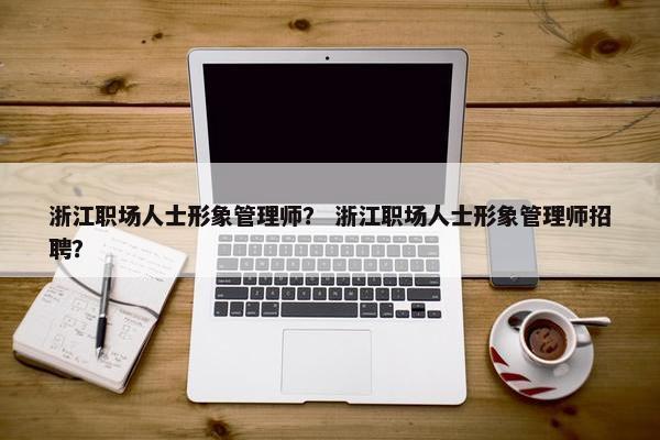 浙江职场人士形象管理师？ 浙江职场人士形象管理师招聘？